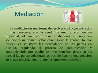 Mediación
   La mediación es una forma de resolver conflictos entre dos
o más personas, con la ayuda de una tercera persona
imparcial, el mediador. Los mediadores no imponen
soluciones ni opinan sobre quién tiene la verdad, lo que
buscan es satisfacer las necesidades de las partes en
disputa, regulando el proceso de comunicación y
conduciéndolo por medio de unos sencillos pasos en los
que, si las partes colaboran, es posible llegar a una solución
en la que todos ganen o, al menos, queden satisfechos.
 