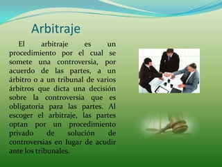 Arbitraje
   El      arbitraje     es   un
procedimiento por el cual se
somete una controversia, por
acuerdo de las partes, a un
árbitro o a un tribunal de varios
árbitros que dicta una decisión
sobre la controversia que es
obligatoria para las partes. Al
escoger el arbitraje, las partes
optan por un procedimiento
privado      de     solución   de
controversias en lugar de acudir
ante los tribunales.
 