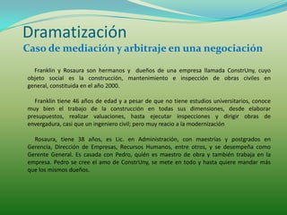 Dramatización
Caso de mediación y arbitraje en una negociación

  Franklin y Rosaura son hermanos y dueños de una empresa llamada ConstrUny, cuyo
objeto social es la construcción, mantenimiento e inspección de obras civiles en
general, constituida en el año 2000.

   Franklin tiene 46 años de edad y a pesar de que no tiene estudios universitarios, conoce
muy bien el trabajo de la construcción en todas sus dimensiones, desde elaborar
presupuestos, realizar valuaciones, hasta ejecutar inspecciones y dirigir obras de
envergadura, casi que un ingeniero civil; pero muy reacio a la modernización

  Rosaura, tiene 38 años, es Lic. en Administración, con maestrías y postgrados en
Gerencia, Dirección de Empresas, Recursos Humanos, entre otros, y se desempeña como
Gerente General. Es casada con Pedro, quién es maestro de obra y también trabaja en la
empresa. Pedro se cree el amo de ConstrUny, se mete en todo y hasta quiere mandar más
que los mismos dueños.
 