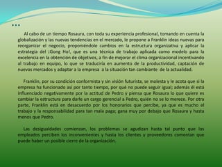 …
   Al cabo de un tiempo Rosaura, con toda su experiencia profesional, tomando en cuenta la
globalización y las nuevas tendencias en el mercado, le propone a Franklin ideas nuevas para
reorganizar el negocio, proponiéndole cambios en la estructura organizativa y aplicar la
estrategia del ¡Gong Ho!, que es una técnica de trabajo aplicada como modelo para la
excelencia en la obtención de objetivos, a fin de mejorar el clima organizacional incentivando
al trabajo en equipo, lo que se traduciría en aumento de la productividad, captación de
nuevos mercados y adaptar a la empresa a la situación tan cambiante de la actualidad.

   Franklin, por su condición conformista y sin visión futurista, se molesta y le acota que si la
empresa ha funcionado así por tanto tiempo, por qué no puede seguir igual; además él está
influenciado negativamente por la actitud de Pedro y piensa que Rosaura lo que quiere es
cambiar la estructura para darle un cargo gerencial a Pedro, quién no se lo merece. Por otra
parte, Franklin está en desacuerdo por los honorarios que percibe, ya que es mucho el
trabajo y la responsabilidad para tan mala paga; gana muy por debajo que Rosaura y hasta
menos que Pedro.

  Las desigualdades comienzan, los problemas se agudizan hasta tal punto que los
empleados perciben los inconvenientes y hasta los clientes y proveedores comentan que
puede haber un posible cierre de la organización.
 