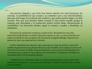 …
   Una persona allegada y que tiene muy buena relación con estos hermanos, les
aconseja la posibilidad de que acudan a un mediador cara a cara (Dra.Rosalinda),
para que intervenga en la solución del conflicto y que ambos pueden llegar a un feliz
acuerdo. Pero que esta decisión deben tomarla lo más pronto posible porque la
empresa está descuidada y la producción podría venirse abajo, disminuyendo la
rentabilidad. Los hermanos deciden seguir el consejo y acuden a Rosalinda, su
mediadora.

   El proceso de mediación comienza cuando la Dra. Rosalinda los cita a dos
entrevistas individuales en donde cada parte expone su caso, y a una entrevista con
ambos en donde se crea un espacio de encuentroy sosegado diálogo. Exponen sus
puntos de vista, sus expectativas y temores.

   La Dra. Rosalinda hace alusión a dos casos que se tratan de resolver: uno el del
cambio organizacional que plantea Rosaura y que Franklin no lo acepta y el otro es el
de los honorarios de Franklin. Rosaura muestra su nuevo proyecto de planificación
estratégica que se aplicará a la empresa a las otras partes y le propone a Franklin un
incremento del 20% de aumento salarial.

    Franklin está en total desacuerdo con ambos planteamientos, por lo que la Dra.
Rosalinda les propone ir a un proceso de arbitraje, en donde la decisión que se tome,
sí es vinculante.
 