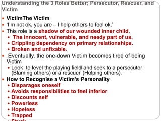 Understanding the 3 Roles Better; Persecutor, Rescuer, and
Victim
 VictimThe Victim
 ‘I’m not ok, you are – I help others to feel ok.’
 This role is a shadow of our wounded inner child.
 The innocent, vulnerable, and needy part of us.
 Crippling dependency on primary relationships.
 Broken and unfixable.
 Eventually, the one-down Victim becomes tired of being
Victim
 Look to level the playing field and seek to a persecutor
(Blaming others) or a rescuer (Helping others).
 How to Recognise a Victim’s Personality
 Disparages oneself
 Avoids responsibilities to feel inferior
 Discounts self
 Powerless
 Hopeless
 Trapped
 