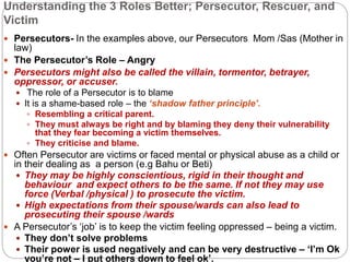 Understanding the 3 Roles Better; Persecutor, Rescuer, and
Victim
 Persecutors- In the examples above, our Persecutors Mom /Sas (Mother in
law)
 The Persecutor’s Role – Angry
 Persecutors might also be called the villain, tormentor, betrayer,
oppressor, or accuser.
 The role of a Persecutor is to blame
 It is a shame-based role – the ‘shadow father principle’.
 Resembling a critical parent.
 They must always be right and by blaming they deny their vulnerability
that they fear becoming a victim themselves.
 They criticise and blame.
 Often Persecutor are victims or faced mental or physical abuse as a child or
in their dealing as a person (e.g Bahu or Beti)
 They may be highly conscientious, rigid in their thought and
behaviour and expect others to be the same. If not they may use
force (Verbal /physical ) to prosecute the victim.
 High expectations from their spouse/wards can also lead to
prosecuting their spouse /wards
 A Persecutor’s ‘job’ is to keep the victim feeling oppressed – being a victim.
 They don’t solve problems
 Their power is used negatively and can be very destructive – ‘I’m Ok
you’re not – I put others down to feel ok’.
 