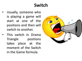 Drama Triangle
• Every one of the drama
triangle roles entails a
discount. Both persecutor
and rescuer discount others.
• The persecutor discounts
other’s value and dignity.
Extreme persecutor may
discount other people’s right
to life and physical health.
• The rescuer discounts others
abilities to think for
themselves and act on their
own initiative.
• A victim discounts himself.
 