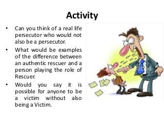 Activity
• Can you think of a real life
persecutor who would not
also be a persecutor.
• What would be examples
of the difference between
an authentic rescuer and a
person playing the role of
Rescuer.
• Would you say it is
possible for anyone to be
a victim without also
being a Victim.
 
