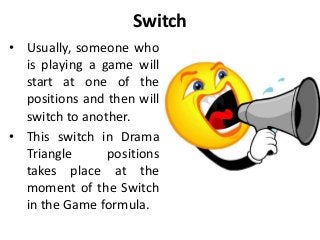 Switch
• Usually, someone who
is playing a game will
start at one of the
positions and then will
switch to another.
• This switch in Drama
Triangle positions
takes place at the
moment of the Switch
in the Game formula.
 