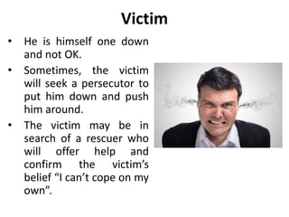 Persecutor
• He is someone who puts
other people down and
belittles them.
• The persecutor views
others as being one
down and not ok.
 