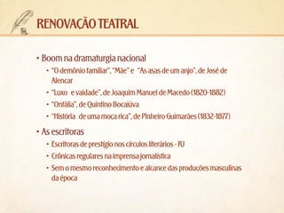 renovação teatral
•	Boom na dramaturgia nacional
•	 “O demônio familiar”, “Mãe” e “As asas de um anjo”, de José de
Alencar
•	 “Luxo e vaidade”, de Joaquim Manuel de Macedo (1820-1882)
•	 “Onfália”, de Quintino Bocaiúva
•	 “História de uma moça rica”, de Pinheiro Guimarães (1832-1877)

•	As escritoras
•	 Escritoras de prestígio nos círculos literários - RJ
•	 Crônicas regulares na imprensa jornalística
•	 Sem o mesmo reconhecimento e alcance das produções masculinas
da época

 