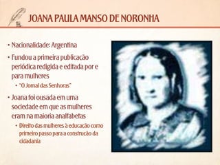 joana paula manso de noronha
•	Nacionalidade: Argentina
•	Fundou a primeira publicação
periódica redigida e editada por e
para mulheres
•	 “O Jornal das Senhoras”

•	Joana foi ousada em uma
sociedade em que as mulheres
eram na maioria analfabetas
•	 Direito das mulheres à educação como
primeiro passo para a construção da
cidadania

 