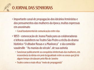 o jornal das senhoras
•	Importante canal de propagação dos ideários feministas e
dos pensamentos das mulheres da época, muitas expressas
em anonimato
•	 Canal fundamental de comunicação entre elas

•	1853 - convocação de Joana Paula para as colaboradoras
e leitoras assistirem no Teatro São Pedro a récita do drama
histórico “O ditador Rosas e a Mashorca” e da comédiavaudeville “As manias do século”, de sua autoria
•	 Sancionar publicamente as conquistas intelectuais das mulheres, em
ressonância às ideias em prol da igualdade entre os sexos que já há
algum tempo circulavam pelo Rio de Janeiro
•	 Teatro como o mais eficaz “meio de propaganda”

 