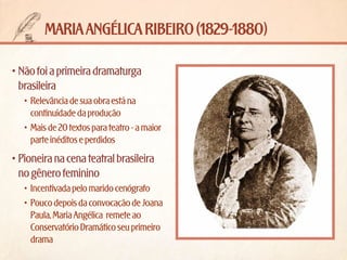 maria angélica ribeiro (1829-1880)
•	Não foi a primeira dramaturga
brasileira
•	 Relevância de sua obra está na
continuidade da produção
•	 Mais de 20 textos para teatro - a maior
parte inéditos e perdidos

•	Pioneira na cena teatral brasileira
no gênero feminino
•	 Incentivada pelo marido cenógrafo
•	 Pouco depois da convocação de Joana
Paula, Maria Angélica  remete ao
Conservatório Dramático seu primeiro
drama

 