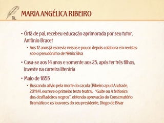 maria angélica ribeiro
•	Órfã de pai, recebeu educação aprimorada por seu tutor,
Antônio Bracet
•	 Aos 12 anos já escrevia versos e pouco depois colabora em revistas
sob o pseudônimo de Nênia Silva

•	Casa-se aos 14 anos e somente aos 25, após ter três filhos,
investe na carreira literária
•	Maio de 1855
•	 Buscando alívio pela morte do caçula (Ribeiro apud Andrade,
2011:4), escreve o primeiro texto teatral, “Guite ou A feiticeira
dos desfiladeiros negros”, obtendo aprovação do Conservatório
Dramático e os louvores do seu presidente, Diogo de Bivar

 
