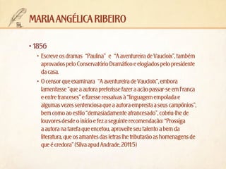 maria angélica ribeiro
•	1856
•	 Escreve os dramas “Paulina” e “A aventureira de Vaucloix”, também
aprovados pelo Conservatório Dramático e elogiados pelo presidente
da casa.
•	 O censor que examinara “A aventureira de Vaucloix”, embora
lamentasse “que a autora preferisse fazer a ação passar-se em França
e entre franceses” e fizesse ressalvas à “linguagem empolada e
algumas vezes sentenciosa que a autora empresta a seus campônios”,
bem como ao estilo “demasiadamente afrancesado”, cobriu-lhe de
louvores desde o início e fez a seguinte recomendação: “Prossiga
a autora na tarefa que encetou, aproveite seu talento a bem da
literatura, que os amantes das letras lhe tributarão as homenagens de
que é credora” (Silva apud Andrade, 2011:5)

 