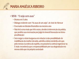maria angélica ribeiro
•	1858 - “O anjo sem asas”
•	 Drama em 5 atos
•	 Diálogo evidente com “As asas de um anjo”, de José de Alencar
•	 Encenado no Ginásio Dramático no mesmo ano
•	 Não foi à cena mais que três vezes, devido à intervenção da polícia,
que proibiu sua encenação por julgá-lo imoral (inovação no tema prostituição)
•	 Sem negar a visão burguesa em relação à não possibilidade de
reabilitação da mulher decaída, admitia a ideia romântica de que,
pelo menos na esfera do espírito, era possível à cortesã regenerar-se.
E mais: reconhecia que a responsabilidade por sua degradação era
menos dela que da própria sociedade

 
