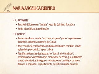 maria angélica ribeiro
•	“O Onfalista”
•	 Possível diálogo com “Onfália”, peça de Quintino Bocaiúva
•	 Volta à temática da prostituição

•	“Gabriela”
•	 Drama em 4 atos escrito “ao correr da pena” para o espetáculo em
benefício da famosa Gabriela da Cunha.
•	 Encenado pela companhia do Ginásio Dramático em 1863, sendo
aplaudido pelo público e pela crítica.
•	 Manifestações mais destacadas no “Jornal do Comércio”,
assinadas por Visconti Coaraci e Machado de Assis, que sublinham
a naturalidade dos diálogos e, sobretudo, a moralidade da peça,
filiando-a implícita e explicitamente à estética realista francesa

 