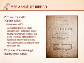 maria angélica ribeiro
•	Peça mais conhecida: 	
“Cancros Sociais”
•	 Publicado em 1866
•	 Aplaudido pelo público e pela
imprensa local – com várias críticas
favoráveis em jornais, tornando seu
nome conhecido e principalmente
respeitado no ambiente teatral da
época, como até então nenhum nome
feminino o fora

•	Paralelamente à dramaturgia,
traduzia textos teatrais

 