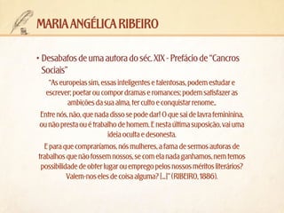 maria angélica ribeiro
•	Desabafos de uma autora do séc. XIX - Prefácio de “Cancros
Sociais”
“As europeias sim, essas inteligentes e talentosas, podem estudar e
escrever; poetar ou compor dramas e romances; podem satisfazer as
ambições da sua alma, ter culto e conquistar renome..
Entre nós, não, que nada disso se pode dar! O que sai de lavra femininina,
ou não presta ou é trabalho de homem. E nesta última suposição, vai uma
ideia oculta e desonesta.
E para que compraríamos, nós mulheres, a fama de sermos autoras de
trabalhos que não fossem nossos, se com ela nada ganhamos, nem temos
possibilidade de obter lugar ou emprego pelos nossos méritos literários?
Valem-nos eles de coisa alguma? [...]” (RIBEIRO, 1886).

 