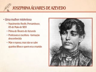 josephina álvares de azevedo
•	Uma mulher misteriosa
•	 Nascimento: Recife, Pernambuco. 	
05 de Maio de 1851
•	 Prima de Álvares de Azevedo
•	 Professora e escritora - formação
desconhecida
•	 Mãe e esposa, mas não se sabe
quantos filhos e quem era o marido

 
