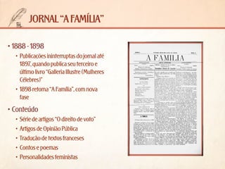 jornal “a família”
•	1888 - 1898
•	 Publicações ininterruptas do jornal até
1897, quando publica seu terceiro e
último livro “Galleria Illustre (Mulheres
Célebres)”
•	 1898 retoma “A Família”, com nova
fase

•	Conteúdo
•	 Série de artigos “O direito de voto”
•	 Artigos de Opinião Pública
•	 Tradução de textos franceses
•	 Contos e poemas
•	 Personalidades feministas

 