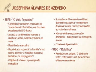 josephina álvares de azevedo
•	1878 - “O Voto Feminino”
•	 Comédia de costumes encenada no
Teatro Recreio Dramático, um dos mais
populares do RJ à época
•	 Aborda o conflito entre homens e
mulheres sobre o direito feminino ao
voto
•	 Resistência masculina
•	 Republicada no jornal “A Família” e sob
forma de livro =(“A mulher moderna:
trabalhos de propaganda”)
•	 Objetivo: fortalecer a propaganda
sufragista

•	 Sucessão de 15 cenas do cotidiano
doméstico da época - conjunto de
discussões entre casais relacionadas
ao voto das mulheres
•	 Não se efetiva enquanto ação
dramática - diálogo não faz passagem
à ação
•	 Criação de tipos sociais

•	1890 - “Retalhos”
•	 Reedição dos artigos “O direito de
voto”, entre outros, em meio menos
efêmero que o jornal

 