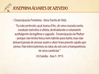 josephina álvares de azevedo
•	Emancipação Feminina - Uma Tarefa de Vida
“Eu não pretendo, qual Joana d’Arc, de uma cruzada santa,
conduzir exércitos à vitória, desfraldando o estandarte
aurifulgente da legítima e sagrada - Emancipação da Mulher
- porque não tenho força nem talento para tanto; mas não
deixarei jamais de pensar assim e dizer francamente aquilo que
penso. Não interceptemos os raios do sol com a transparência
de uma cambraia.”
(A Família - Ano 1 - Nº 1)

 