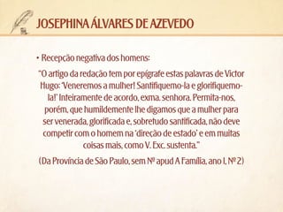 josephina álvares de azevedo
•	Recepção negativa dos homens:
“O artigo da redação tem por epígrafe estas palavras de Victor
Hugo: ‘Veneremos a mulher! Santifiquemo-la e glorifiquemola!’ Inteiramente de acordo, exma. senhora. Permita-nos,
porém, que humildemente lhe digamos que a mulher para
ser venerada, glorificada e, sobretudo santificada, não deve
competir com o homem na ‘direção de estado’ e em muitas
coisas mais, como V. Exc. sustenta.”
(Da Província de São Paulo, sem Nº apud A Família, ano I, Nº 2)

 