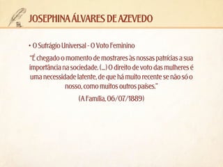 josephina álvares de azevedo
•	O Sufrágio Universal - O Voto Feminino
“É chegado o momento de mostrares às nossas patrícias a sua
importância na sociedade. (...) O direito de voto das mulheres é
uma necessidade latente, de que há muito recente se não só o
nosso, como muitos outros países.”
(A Família, 06/07/1889)

 