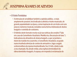 josephina álvares de azevedo
•	O Voto Feminino
•	 A intenção de sensibilizar também a opinião pública,  o mais
amplamente possível, terá indicado à ativista o teatro musicado, de
grande popularidade na época, como inspiração de um texto com uns
poucos números musicais, incluídos numa forma misturada de drama
burguês e comédia de costumes.
•	 O híbrido deste formato revela-se já nas rubricas do cenário (“Sala
em casa do Conselheiro Anastácio. Mobília rica. Decoração de luxo.”),
indicadoras da atmosfera de drama burguês, a que se juntam o
risível do marido rico avarento, o Conselheiro Anastácio, ocupado
numa inusitada aferição de contas do armazém e, logo a seguir,
a desenvoltura da esposa insubordinada, Sra. D. Inês, vinda à sala
a seu chamado. Há, desde então, uma ruptura irremediável do
clima doméstico-burguês. A esposa, em resposta à reclamação do

 