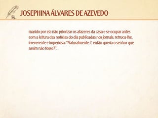josephina álvares de azevedo
marido por ela não priorizar os afazeres da casa e se ocupar antes
com a leitura das notícias do dia publicadas nos jornais, retruca-lhe,
irreverente e imperiosa: “Naturalmente. E então queria o senhor que
assim não fosse?”.

 