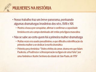 mulheres na história
•	Nosso trabalho traz um breve panorama, pontuando
algumas dramaturgas brasileiras dos sécs. XVIII e XIX
•	 Mostra a busca por conquistar, afirmar e confirmar a capacidade
feminina em um campo dominado até então pela figura masculina

•	Não se sabe ao certo quem foi a primeira mulher dramaturga
•	 Muitas vezes era usado pseudônimo, o que dificulta a identificação da
primeira mulher a se dedicar à escrita dramática
•	 Primeira peça feminina: “Tristes efeitos do amor, drama em que falam
Pauliceia, a Prudência e a Desesperação na figura de uma Fúria” por
uma Anônima e Ilustre Senhora da cidade de São Paulo, de 1797

 