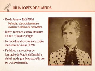 júlia lopes de almeida
•	Rio de Janeiro, 1862-1934
•	 Defendia a educação feminina, o
divórcio e a abolição da escravatura

•	Teatro, romance, contos, literatura
infantil, crônicas e artigos
•	Foi presidenta honorária da Legião
da Mulher Brasileira (1919);
•	Participou das reuniões de
formação da Academia Brasileira
de Letras, da qual ficou excluída por
ser do sexo feminino

 
