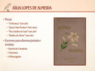 júlia lopes de almeida
•	Peças:
•	 “A Herança” (um ato)
•	 “Quem Não Perdoa” (três atos)
•	 “Nos Jardins de Saul” (um ato)
•	 “Doidos de Amor” (um ato)

•	Escreveu para diversos jornais e
revistas:
•	 Gazeta de Campinas
•	 A Semana
•	 A Mensageira

 