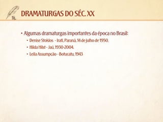 dramaturgas do séc. xx
•	Algumas dramaturgas importantes da época no Brasil:
•	 Denise Stoklos  - Irati, Paraná, 14 de julho de 1950.
•	 Hilda Hilst - Jaú, 1930-2004.
•	 Leila Assumpção - Botucatu, 1943

 