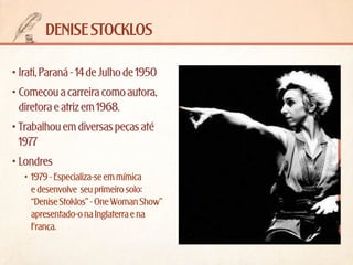 denise stocklos
•	Irati, Paraná - 14 de Julho de 1950
•	Começou a carreira como autora,
diretora e atriz em 1968.
•	Trabalhou em diversas peças até
1977
•	Londres
•	 1979 - Especializa-se em mímica
e desenvolve  seu primeiro solo:
“Denise Stoklos” - One Woman Show”
apresentado-o na Inglaterra e na
França.

 