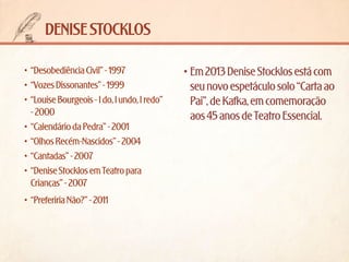 denise stocklos
•	 “Desobediência Civil” - 1997
•	 “Vozes Dissonantes” - 1999
•	 “Louise Bourgeois - I do, I undo, I redo”
- 2000
•	 “Calendário da Pedra” - 2001
•	 “Olhos Recém-Nascidos” - 2004
•	 “Cantadas” - 2007
•	 “Denise Stocklos em Teatro para
Crianças” - 2007
•	 “Preferiria Não?” - 2011

•	Em 2013 Denise Stocklos está com
seu novo espetáculo solo “Carta ao
Pai”, de Kafka, em comemoração
aos 45 anos de Teatro Essencial.

 
