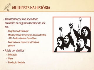 mulheres na história
•	Transformações na sociedade
brasileira na segunda metade do séc.
XIX
•	 Projeto modernizador
•	 Movimento de renovação da cena teatral
- RJ - Teatro Ginásio Dramático
•	 Formação de nova consciência de
gênero

•	A luta por direitos
•	 Educação
•	 Voto
•	 Produção literária

 