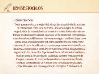 denise stocklos
•	Teatro Essencial
“Onde apenas o vivo, a energia vital, a força de sobrevivência do humano
se estabelecem como base do teatro. Uma idéia surgida da própria
organicidade da sobrevivência sul americana onde a Sociedade-mãe e o
Estado-pai abandonam o recém-nascido e só lhe prometem carência física,
mental espiritual. A idéia de um teatro que carrega a resistência desse povo
para a cena. Aquilo que o ator tem como instrumento: seu corpo, voz e
pensamento seria tudo. Do corpo o espaco, o gesto, o movimento. Da voz
a palavra, a sonoridade, o canto. Do pensamento a crítica, a dramaturgia, a
organização dos elementos. Espetáculo feito na estrutura de monólogos,
música e gestual. Peça de Teatro cuja leitura pode ser feita ao nível da
imagem e ao nível do verbo, ambos muitas vezes complementandose ou até contradizendo-se. A meta é uma comunicação mais ampla
com estímulos a uma nova organização perceptiva. A plataforma da

 