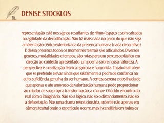 denise stocklos
representação está nos signos resultantes de ritmo/espaço e som calcados
na agilidade da decodificação. Não há mais nada no palco do que não seja
ambientação cênica exteriorizada da presença humana (nada decorativo).
E dessa presença todos os momentos teatrais são articulados. Diversos
generos, modalidades e tempos, são rotas para um percurso plástico em
direção ao contexto apresentado: um poema sobre nossa natureza. A
perspectiva é a realização técnica rigorosa e humorista. Ensaio teatral em
que se pretende elevar ainda que sísifamente a pedra de confiança na
auto-suficiência genuína do ser humano. A certeza serena e obstinada de
que apenas o ato amoroso da valorização humana pode proporcionar
ao criador de sua própria transformação, a chance. O lúcido encontro do
real com o imaginário. Não só a lógica, não só o distanciamento, não só
a defacetação. Mas uma chama revolucionária, ardente não apenas em
câmera teatral onde o espetáculo ocorre, mas incendiária em todos os

 