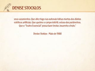 denise stocklos
seus vazamentos. Que atice fogo nas outonais folhas mortas dos diários
estéticos artificiais. Que queime o campo infértil, ocioso dos parâmetros.
Que o “Teatro Essencial” possa fazer brotar, insurreto o fruto.”
Denise Stoklos - Maio de 1988

 