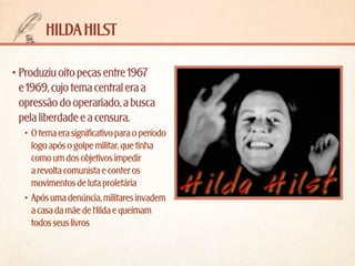 hilda hilst
•	Produziu oito peças entre 1967
e 1969, cujo tema central era a
opressão do operariado, a busca
pela liberdade e a censura.
•	 O tema era significativo para o período
logo após o golpe militar, que tinha
como um dos objetivos impedir
a revolta comunista e conter os
movimentos de luta proletária
•	 Após uma denúncia, militares invadem
a casa da mãe de Hilda e queimam
todos seus livros

 