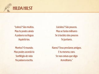 hilda hilst

“Lobos? São muitos.
Mas tu podes ainda
A palavra na língua
Aquietá-los.

Lúcidos? São poucos.
Mas se farão milhares
Se à lucidez dos poucos
Te juntares.

Mortos? O mundo.
Mas podes acordá-lo
Sortilégio de vida
Na palavra escrita.

Raros? Teus preclaros amigos.
E tu mesmo, raro.
Se nas coisas que digo
Acreditares.”

 