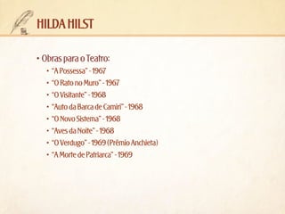 hilda hilst
•	Obras para o Teatro:
•	 “A Possessa” - 1967
•	 “O Rato no Muro” - 1967
•	 “O Visitante” - 1968
•	 “Auto da Barca de Camiri” - 1968
•	 “O Novo Sistema” - 1968
•	 “Aves da Noite” - 1968
•	 “O Verdugo” - 1969 (Prêmio Anchieta)
•	 “A Morte de Patriarca” - 1969

 