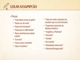 leilah assumpção
•	Peças:
•	 “Fala baixo senão eu grito “
•	 “Roda cor de roda”
•	 “Kuka de Kamaiorá”
•	 “Seda pura e alfinetadas”
•	 “Boca molhada de paixão
calada”
•	 “Lua nua”
•	 “Cinco vezes comédia”
•	 “Uiva e Vocifera”	

•	 “Vejo um vulto na janela me
acudam que eu sou Donzela”
•	 “O grande momento de
Mariana Martins”
•	 “Jorginho, o Machão”
•	 “Amanhã”
•	 “Amélia”
•	 “De manhã”
•	 “Intimidade indecente”
•	 “Adorável Desgraçada”

 