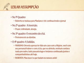 leilah assumpção
•	No 1º Quadro:
•	 Roberta se insinua para Mariano e ele continua lendo o jornal

•	No 2º quadro:  A inversão.
•	 Prazer, intimidade, desejo.

•	No 3º quadro: O encontro do chá.
•	 Permanecem as dúvidas.

•	O 4º quadro: A Solidão.
•	 MARIANO: Deveria apenas ter tido um caso com a Rejane, você com
seu personal trainer e com a Léa, que eu detesto, nenhum contava
nada pro outro, tudo passaria logo e teríamos continuado juntos e
companheirinhos até hoje.
•	 ROBERTA: Mas isso é o que faziam os nossos avôs!

 