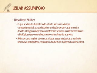 leilah assumpção
•	Uma Nova Mulher
•	 O que se discute durante todo o texto são as mudanças
comportamentais da sociedade e a relação de um casal em crise
devido à longa convivência, ao interesse sexual e às alterações físicas
e biológicas que o envelhecimento naturalmente acarreta.
•	 Além de uma mulher que encara todas essas mudanças a partir de
uma nova perspectiva, enquanto o homem se mantem no velho olhar.

 
