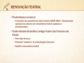 renovação teatral
•	Predominava na época:
•	 A mesmice do repertório de João Caetano (1808-1863) - interpretação
apoiada nos cânones do romantismo teatral: explosivo e
melodramático

•	Teatro Ginásio Dramático (antigo Teatro São Francisco de
Paula)
•	 Novo tipo de peça
•	 Proposta “moderna” de dramaturgos franceses
•	 Rejeita o romantismo teatral

 