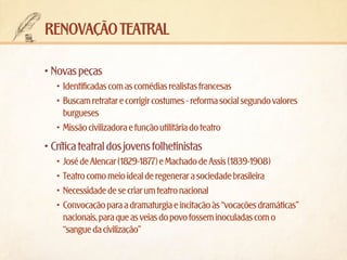 Renovação teatral
•	Novas peças
•	 Identificadas com as comédias realistas francesas
•	 Buscam retratar e corrigir costumes - reforma social segundo valores
burgueses
•	 Missão civilizadora e função utilitária do teatro

•	Crítica teatral dos jovens folhetinistas
•	 José de Alencar (1829-1877) e Machado de Assis (1839-1908)
•	 Teatro como meio ideal de regenerar a sociedade brasileira
•	 Necessidade de se criar um teatro nacional
•	 Convocação para a dramaturgia e incitação às “vocações dramáticas”
nacionais, para que as veias do povo fossem inoculadas com o
“sangue da civilização”

 
