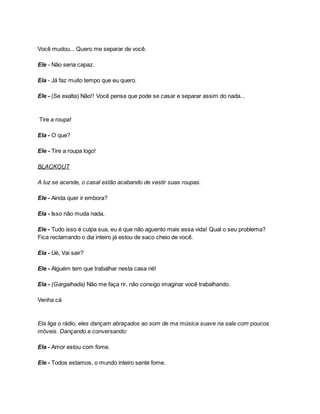 Você mudou... Quero me separar de você.
Ele - Não seria capaz.
Ela - Já faz muito tempo que eu quero.
Ele - (Se exalta) Não!! Você pensa que pode se casar e separar assim do nada...
Tire a roupa!
Ela - O que?
Ele - Tire a roupa logo!
BLACKOUT
A luz se acende, o casal estão acabando de vestir suas roupas.
Ele - Ainda quer ir embora?
Ela - Isso não muda nada.
Ele - Tudo isso é culpa sua, eu é que não aguento mais essa vida! Qual o seu problema?
Fica reclamando o dia inteiro já estou de saco cheio de você.
Ela - Ué, Vai sair?
Ele - Alguém tem que trabalhar nesta casa né!
Ela - (Gargalhada) Não me faça rir, não consigo imaginar você trabalhando.
Venha cá
Ela liga o rádio, eles dançam abraçados ao som de ma música suave na sala com poucos
móveis. Dançando e conversando:
Ela - Amor estou com fome.
Ele - Todos estamos, o mundo inteiro sente fome.
 