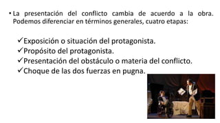 • La presentación del conflicto cambia de acuerdo a la obra.
Podemos diferenciar en términos generales, cuatro etapas:
Exposición o situación del protagonista.
Propósito del protagonista.
Presentación del obstáculo o materia del conflicto.
Choque de las dos fuerzas en pugna.
 