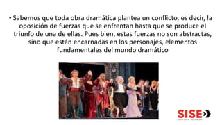 • Sabemos que toda obra dramática plantea un conflicto, es decir, la
oposición de fuerzas que se enfrentan hasta que se produce el
triunfo de una de ellas. Pues bien, estas fuerzas no son abstractas,
sino que están encarnadas en los personajes, elementos
fundamentales del mundo dramático
 